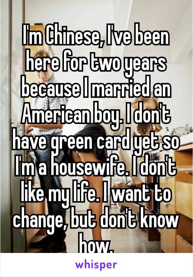 I'm​ Chinese, I've been here for two years because I married an American boy. I don't have green card yet so I'm a housewife. I don't like my life. I want to change, but don't know how.