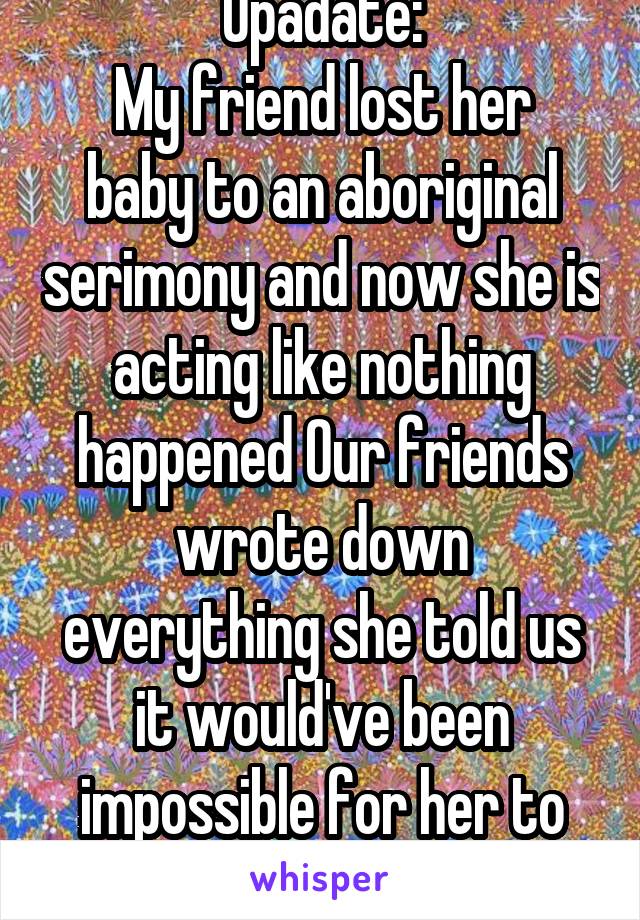 Upadate:
My friend lost her baby to an aboriginal serimony and now she is acting like nothing happened Our friends wrote down everything she told us it would've been impossible for her to know so soon