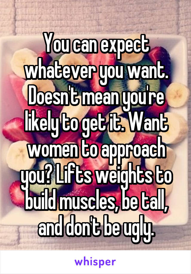 You can expect whatever you want. Doesn't mean you're likely to get it. Want women to approach you? Lifts weights to build muscles, be tall, and don't be ugly.