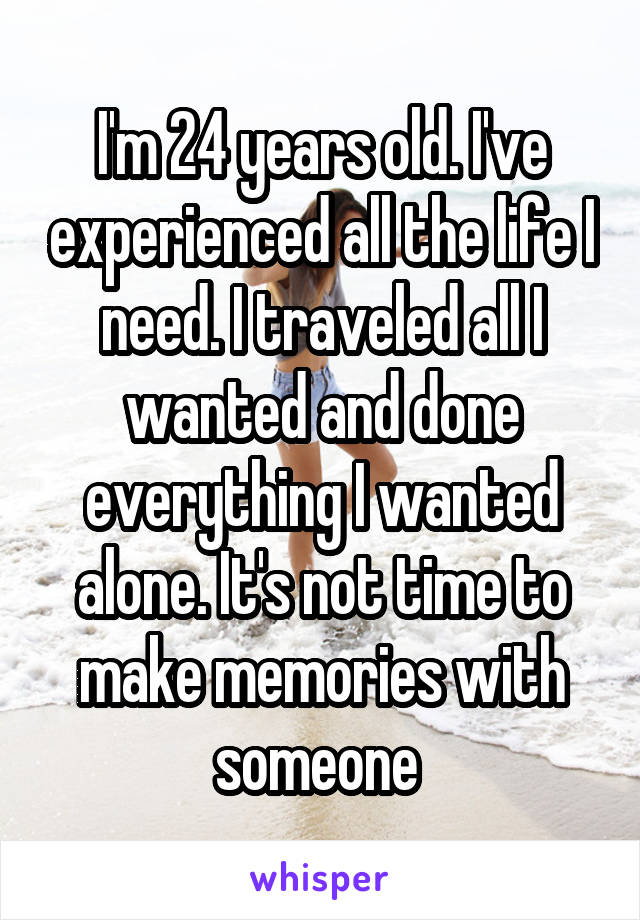 I'm 24 years old. I've experienced all the life I need. I traveled all I wanted and done everything I wanted alone. It's not time to make memories with someone 