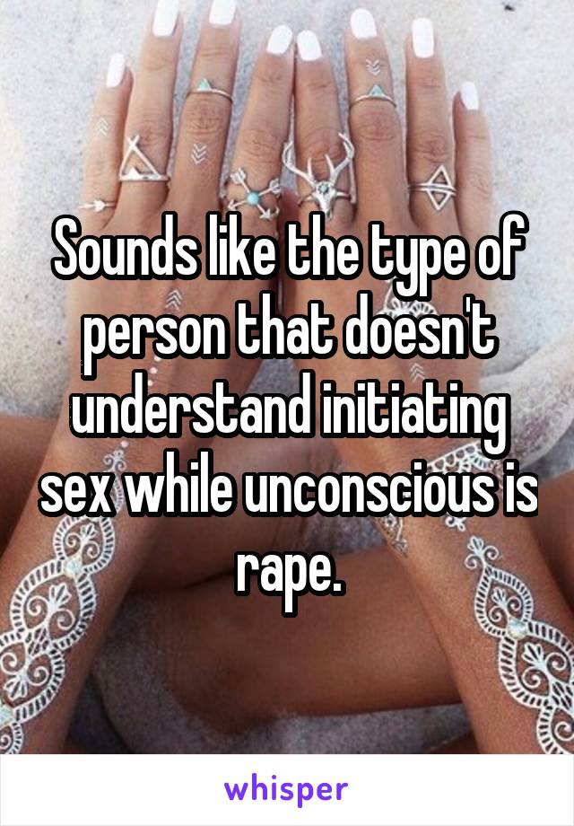 Sounds like the type of person that doesn't understand initiating sex while unconscious is rape.