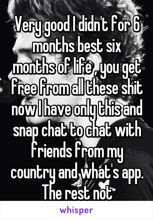 Very good I didn't for 6 months best six months of life , you get free from all these shit now I have only this and snap chat to chat with friends from my country and what's app. The rest not