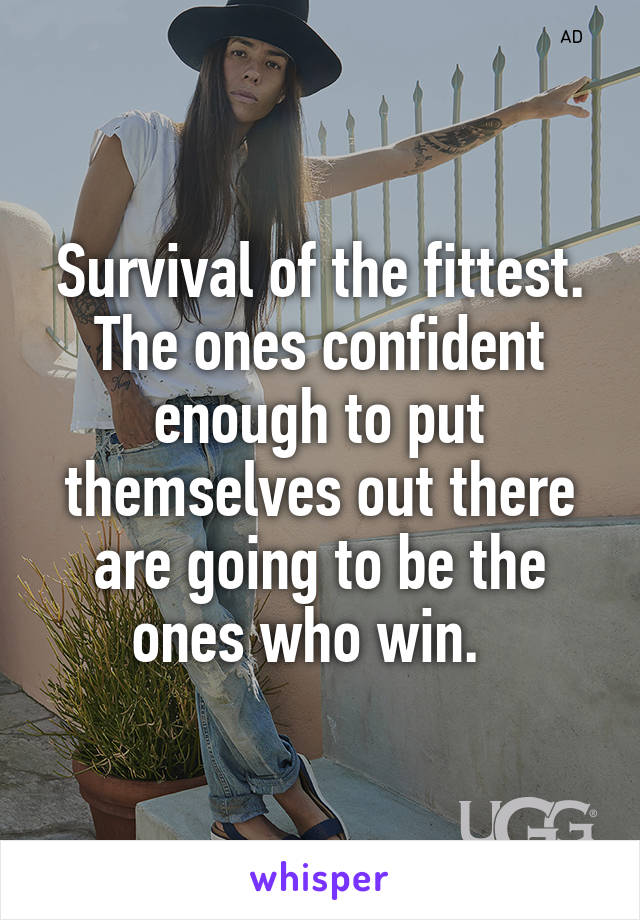 Survival of the fittest. The ones confident enough to put themselves out there are going to be the ones who win.  