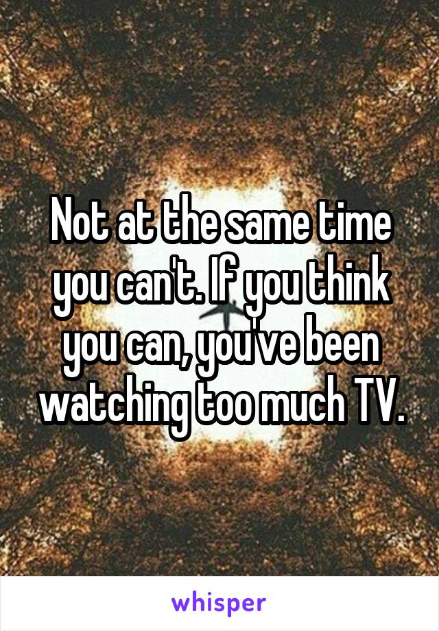 Not at the same time you can't. If you think you can, you've been watching too much TV.