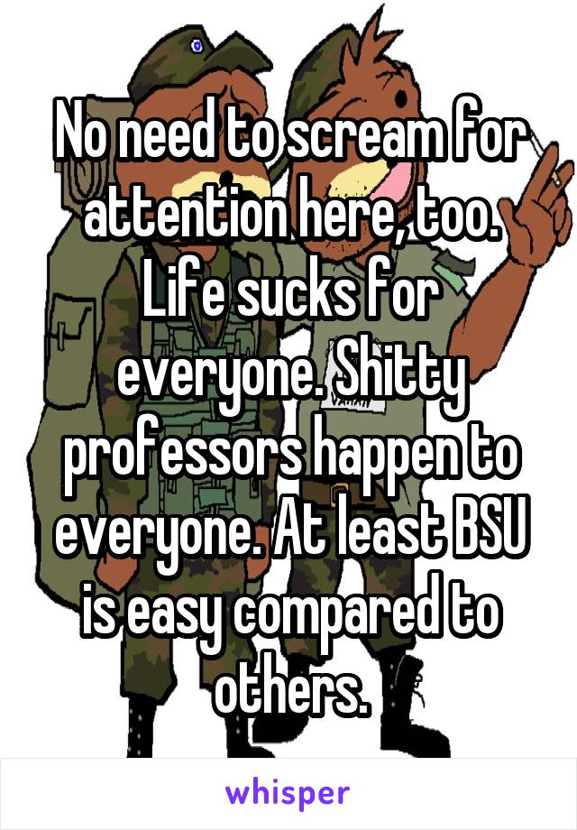 No need to scream for attention here, too. Life sucks for everyone. Shitty professors happen to everyone. At least BSU is easy compared to others.