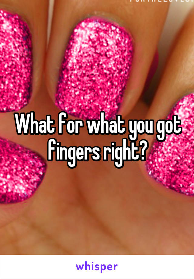 What for what you got fingers right?