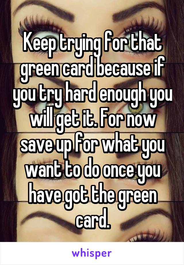 Keep trying for that green card because if you try hard enough you will get it. For now save up for what you want to do once you have got the green card.