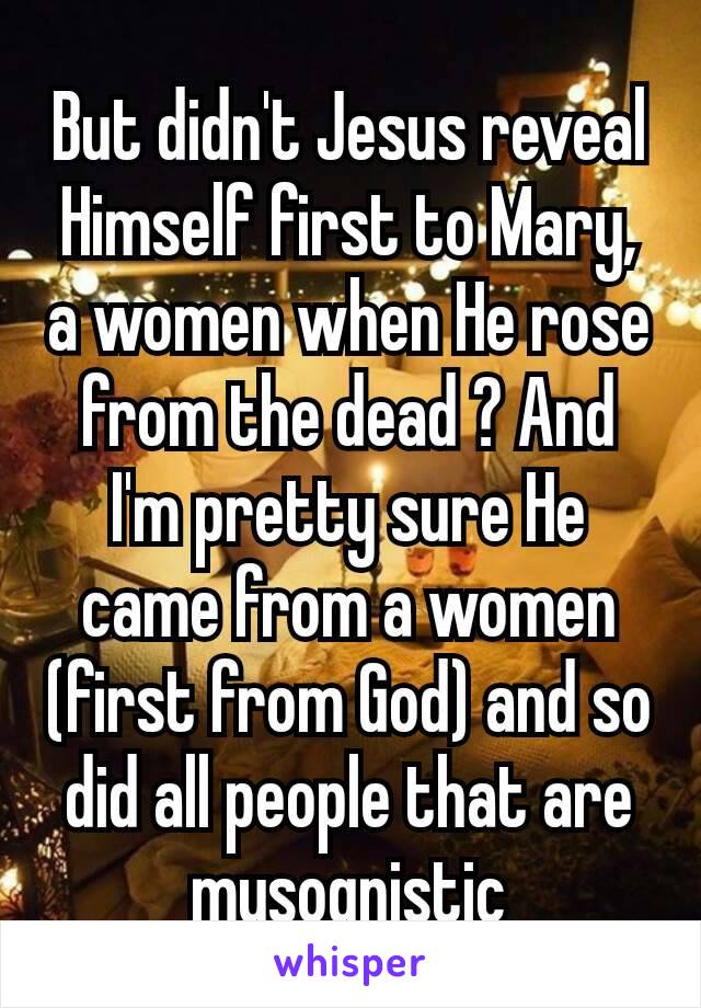 But didn't Jesus reveal Himself first to Mary, a women when He rose from the dead ? And I'm pretty sure He came from a women (first from God) and so did all people that are mysognistic​