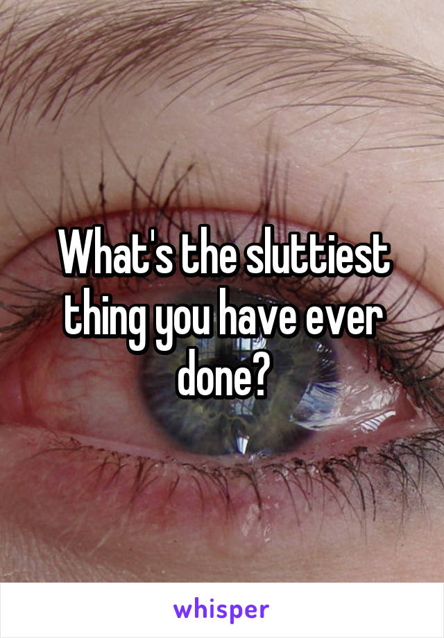 What's the sluttiest thing you have ever done?
