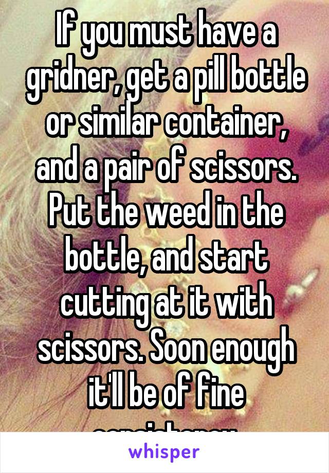If you must have a gridner, get a pill bottle or similar container, and a pair of scissors. Put the weed in the bottle, and start cutting at it with scissors. Soon enough it'll be of fine consistency.