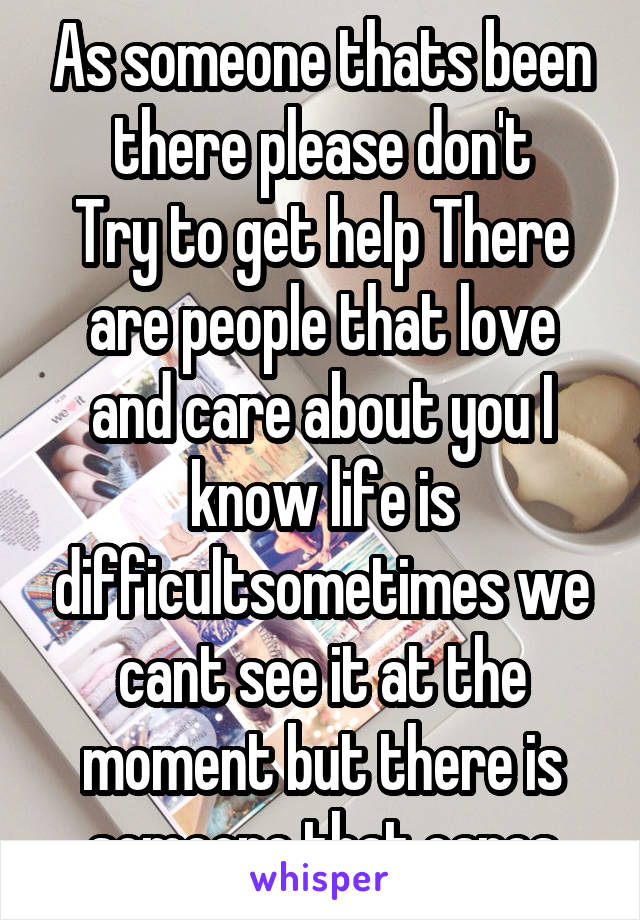 As someone thats been there please don't
Try to get help There are people that love and care about you I know life is difficultsometimes we cant see it at the moment but there is someone that cares