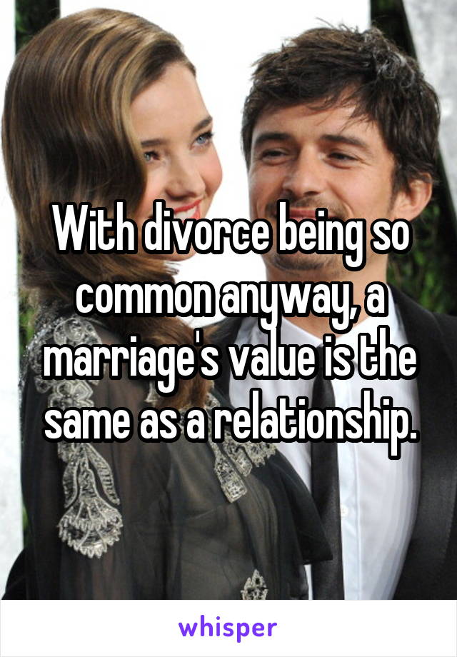 With divorce being so common anyway, a marriage's value is the same as a relationship.