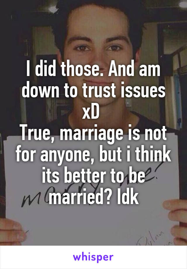 I did those. And am down to trust issues xD 
True, marriage is not for anyone, but i think its better to be married? Idk