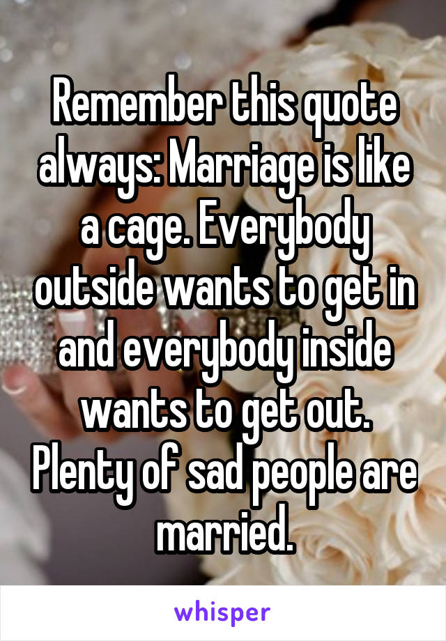 Remember this quote always: Marriage is like a cage. Everybody outside wants to get in and everybody inside wants to get out. Plenty of sad people are married.