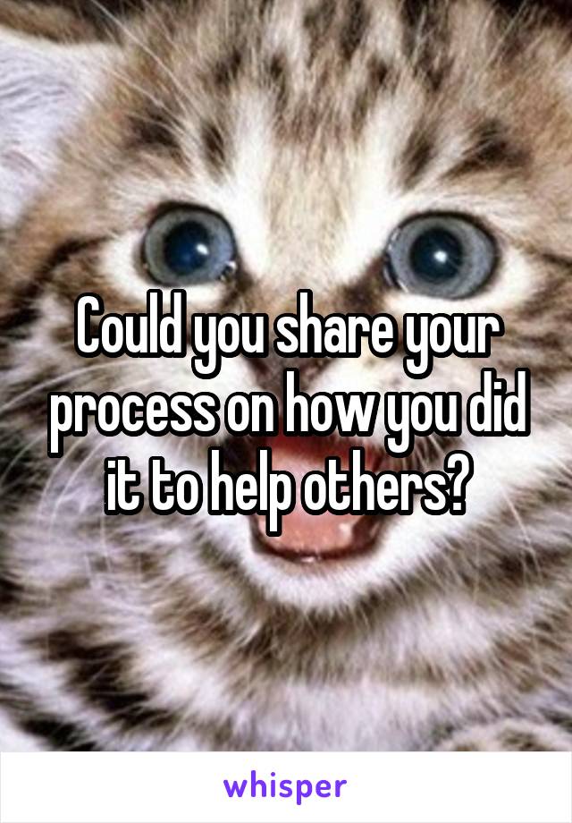 Could you share your process on how you did it to help others?