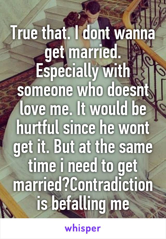 True that. I dont wanna get married.
Especially with someone who doesnt love me. It would be hurtful since he wont get it. But at the same time i need to get married?Contradiction is befalling me