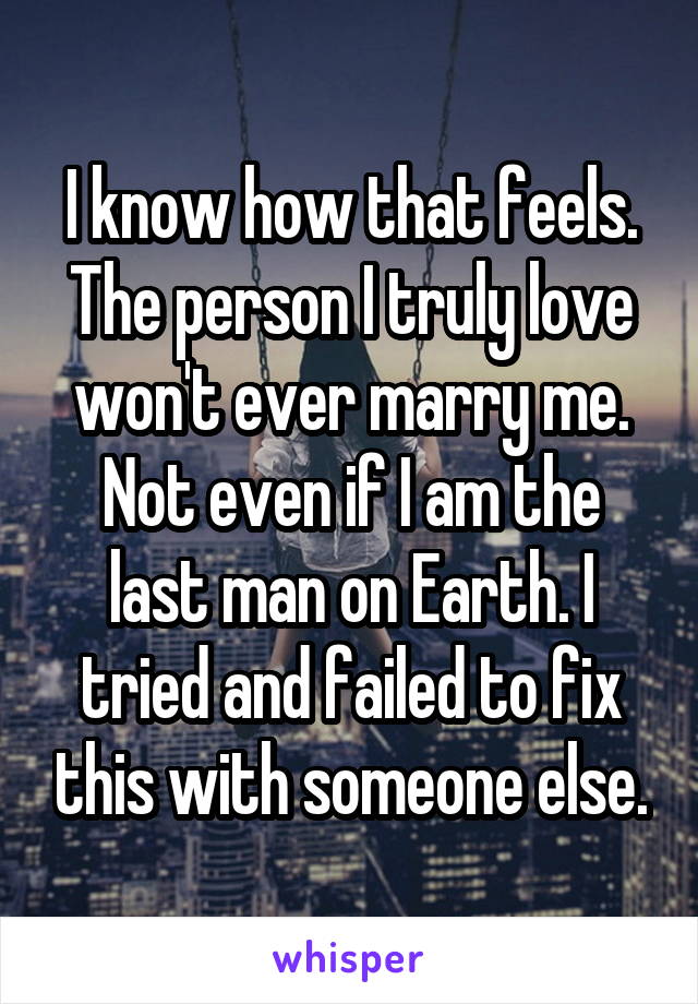 I know how that feels. The person I truly love won't ever marry me. Not even if I am the last man on Earth. I tried and failed to fix this with someone else.