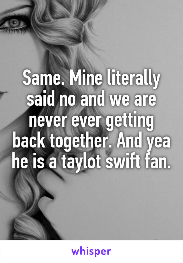 Same. Mine literally said no and we are never ever getting back together. And yea he is a taylot swift fan.  