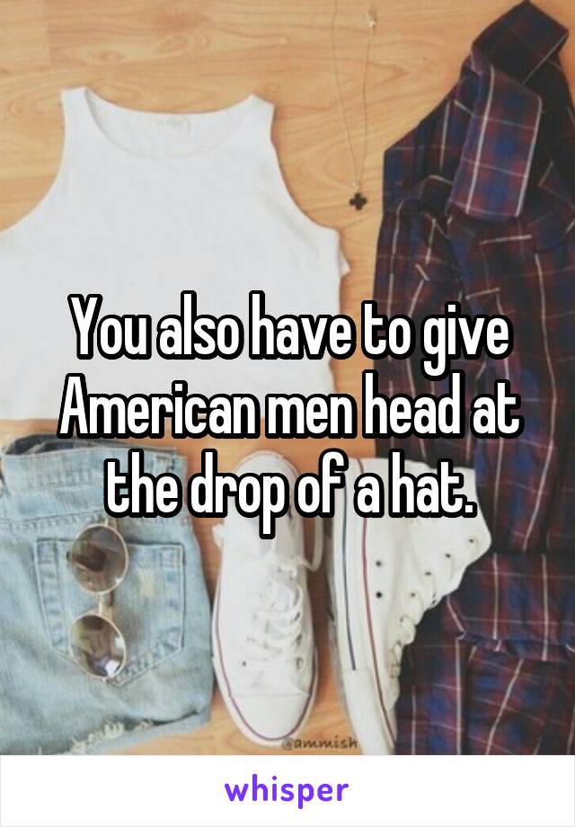 You also have to give American men head at the drop of a hat.