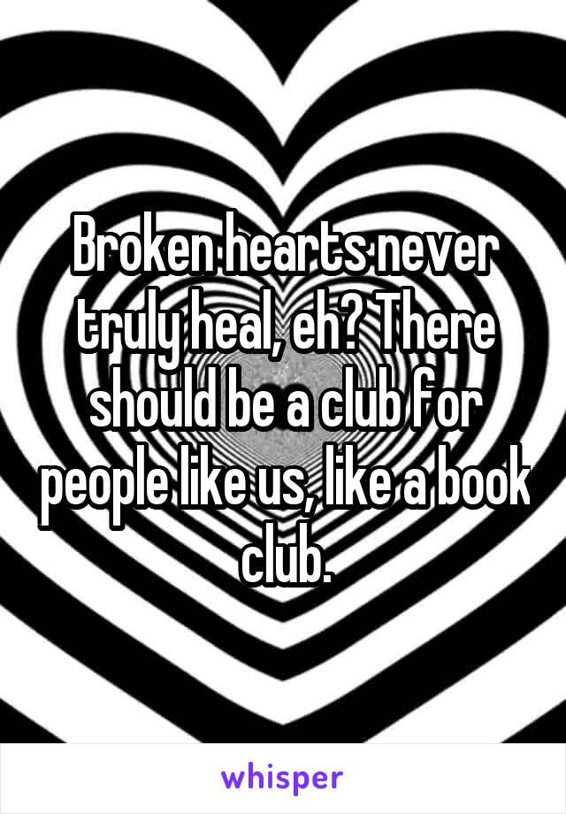 Broken hearts never truly heal, eh? There should be a club for people like us, like a book club.