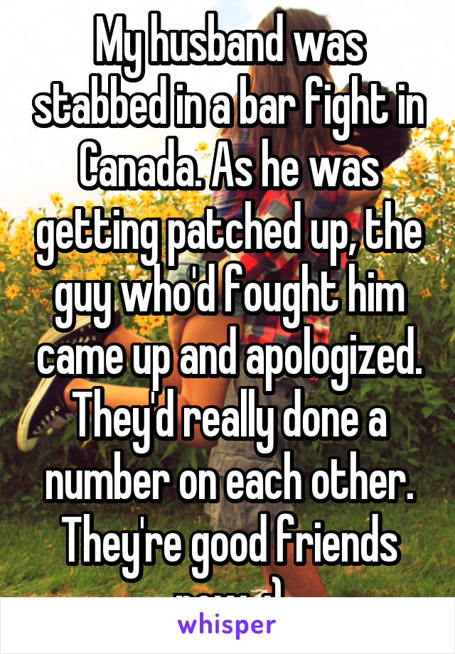 My husband was stabbed in a bar fight in Canada. As he was getting patched up, the guy who'd fought him came up and apologized. They'd really done a number on each other. They're good friends now. :)