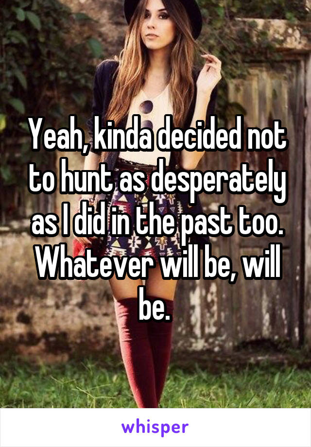 Yeah, kinda decided not to hunt as desperately as I did in the past too. Whatever will be, will be. 