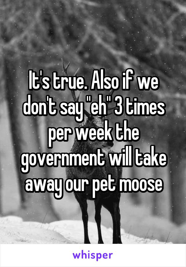 It's true. Also if we don't say "eh" 3 times per week the government will take away our pet moose