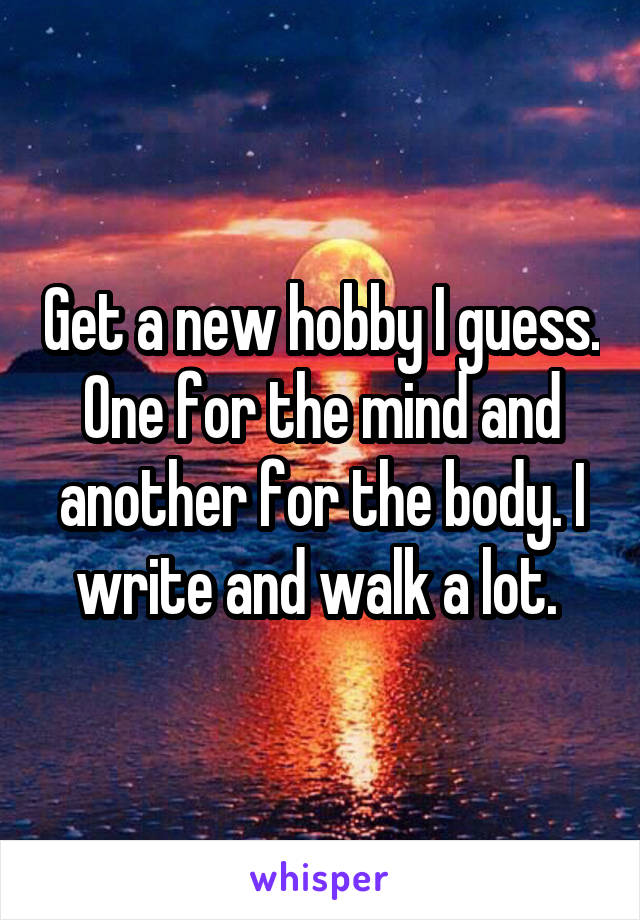 Get a new hobby I guess. One for the mind and another for the body. I write and walk a lot. 