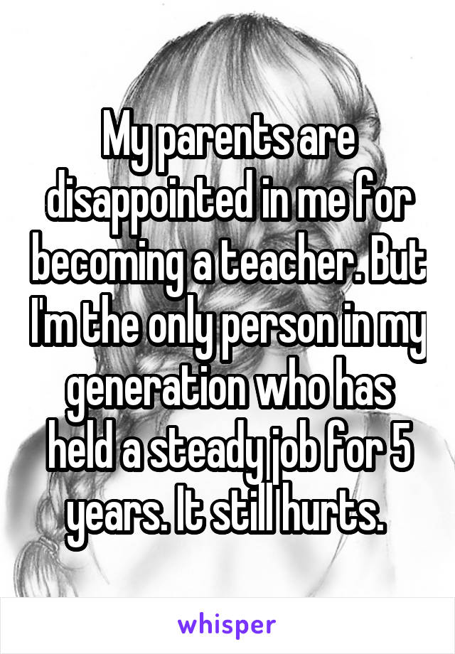 My parents are disappointed in me for becoming a teacher. But I'm the only person in my generation who has held a steady job for 5 years. It still hurts. 