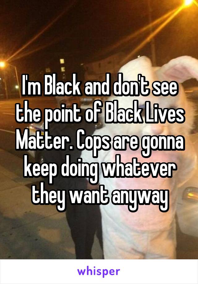 I'm Black and don't see the point of Black Lives Matter. Cops are gonna keep doing whatever they want anyway