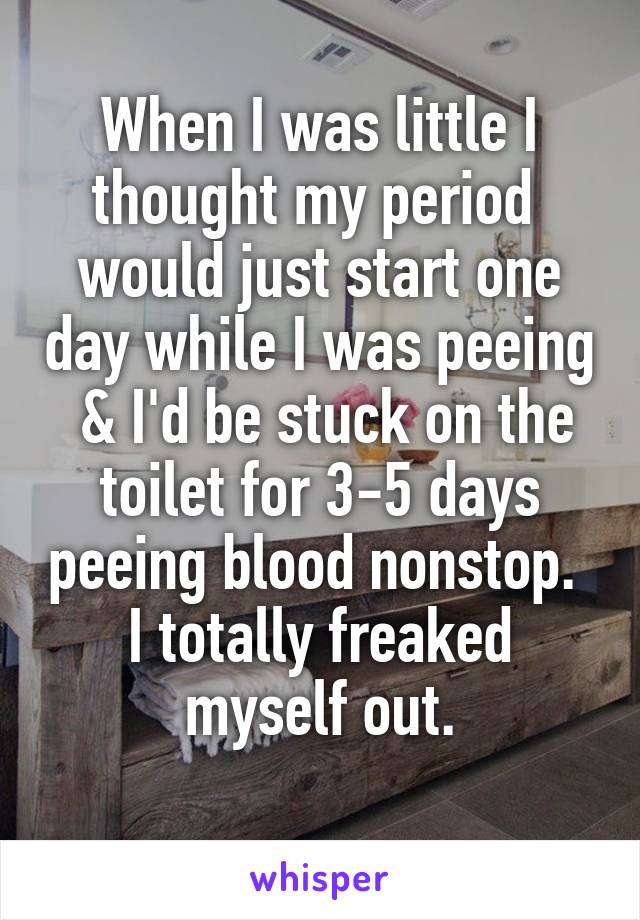 When I was little I thought my period  would just start one day while I was peeing  & I'd be stuck on the toilet for 3-5 days peeing blood nonstop. 
I totally freaked myself out.
