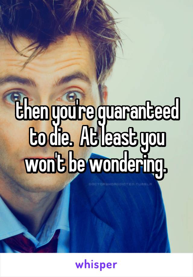  then you're guaranteed to die.  At least you won't be wondering. 