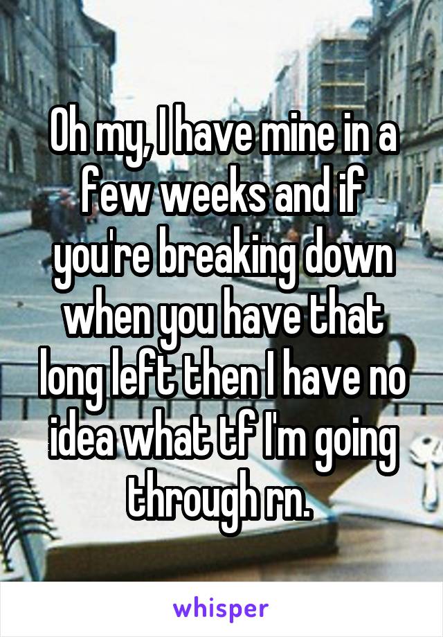 Oh my, I have mine in a few weeks and if you're breaking down when you have that long left then I have no idea what tf I'm going through rn. 