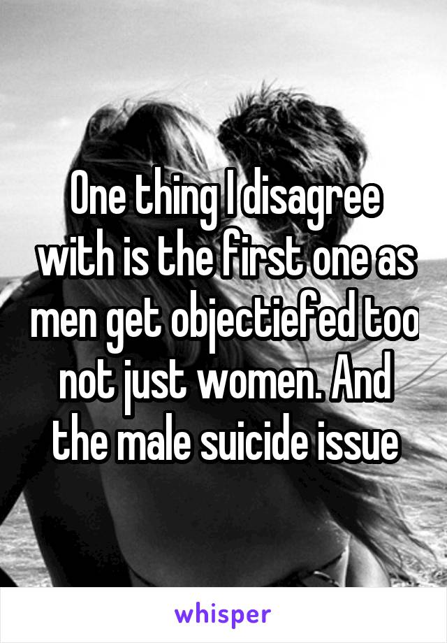 One thing I disagree with is the first one as men get objectiefed too not just women. And the male suicide issue