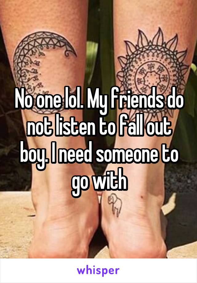 No one lol. My friends do not listen to fall out boy. I need someone to go with