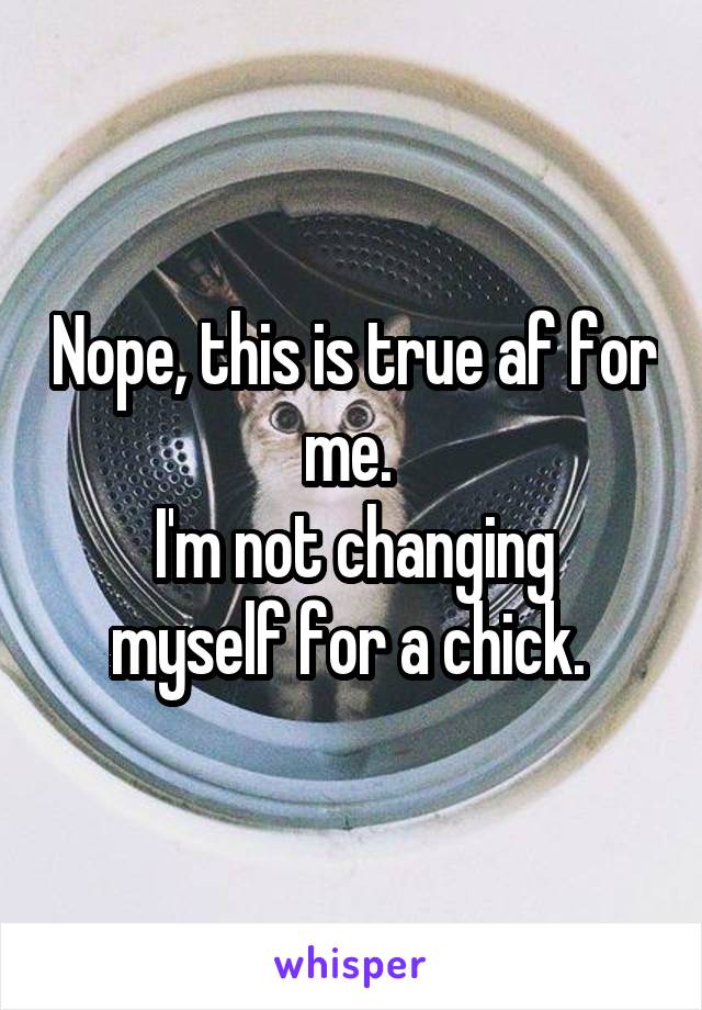 Nope, this is true af for me. 
I'm not changing myself for a chick. 