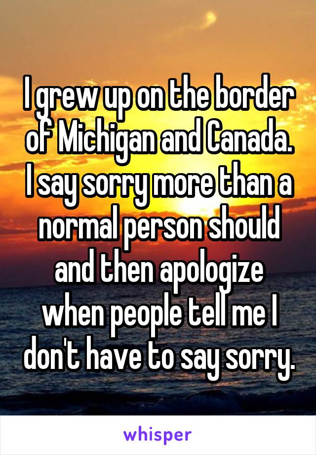 I grew up on the border of Michigan and Canada. I say sorry more than a normal person should and then apologize when people tell me I don't have to say sorry.