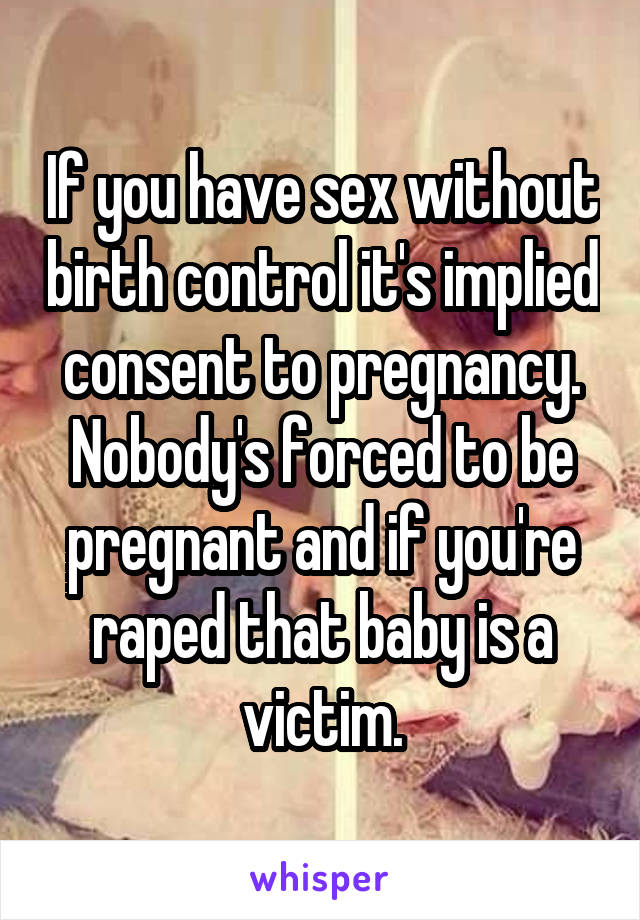 If you have sex without birth control it's implied consent to pregnancy. Nobody's forced to be pregnant and if you're raped that baby is a victim.