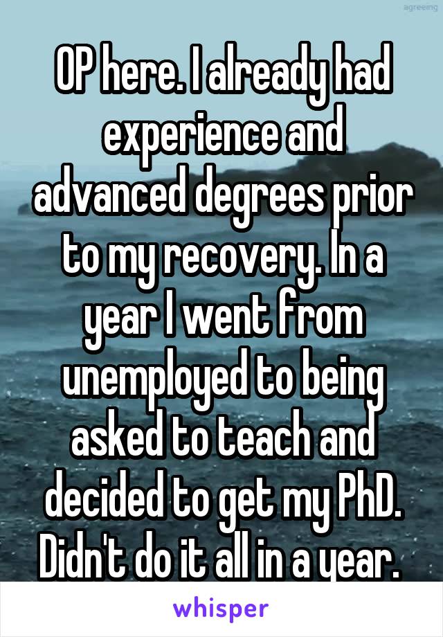OP here. I already had experience and advanced degrees prior to my recovery. In a year I went from unemployed to being asked to teach and decided to get my PhD. Didn't do it all in a year. 