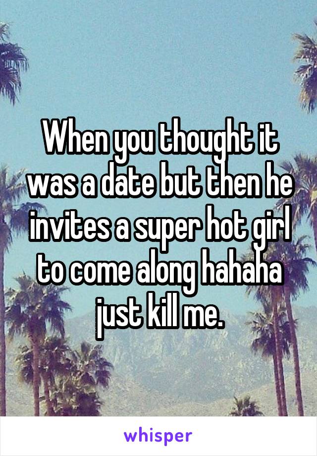 When you thought it was a date but then he invites a super hot girl to come along hahaha just kill me.