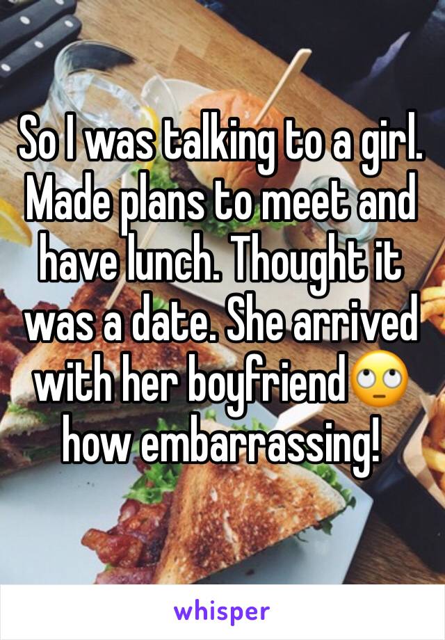 So I was talking to a girl. Made plans to meet and have lunch. Thought it was a date. She arrived with her boyfriend🙄 how embarrassing!