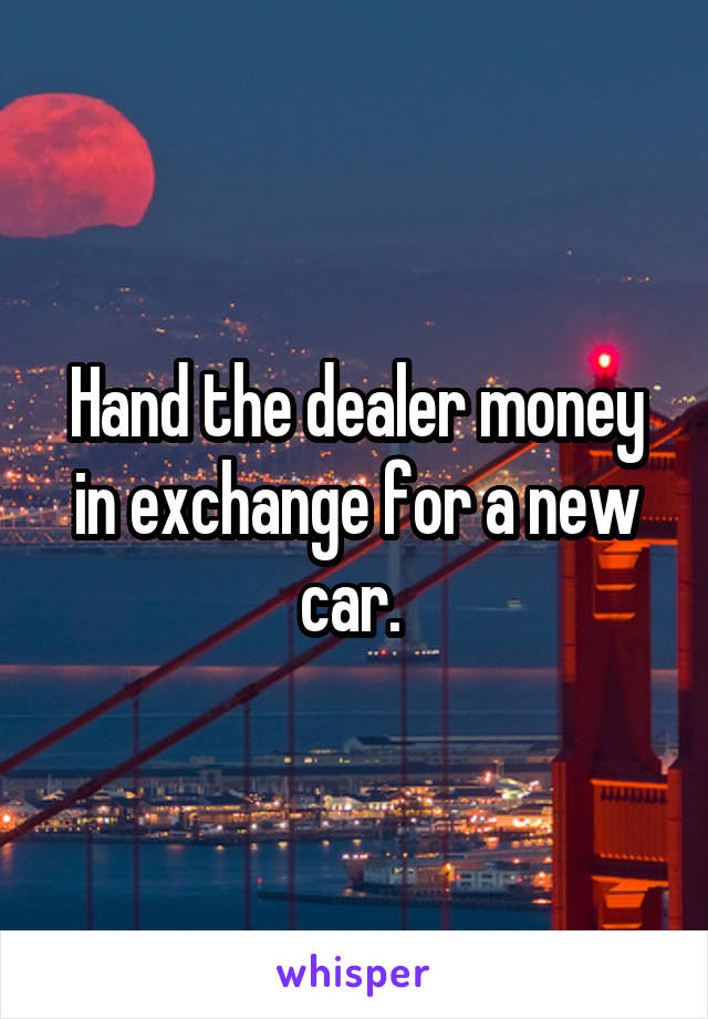 Hand the dealer money in exchange for a new car. 