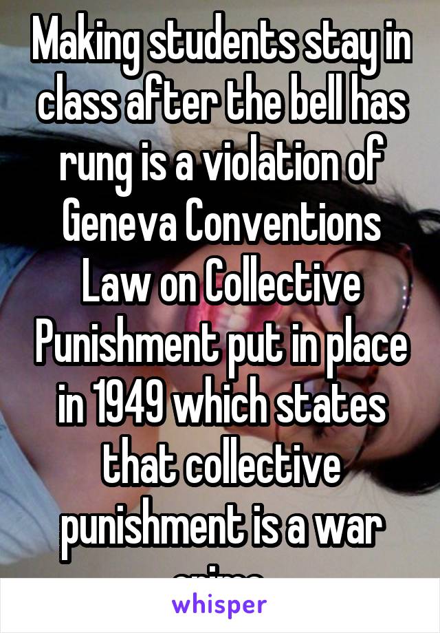 Making students stay in class after the bell has rung is a violation of Geneva Conventions Law on Collective Punishment put in place in 1949 which states that collective punishment is a war crime.