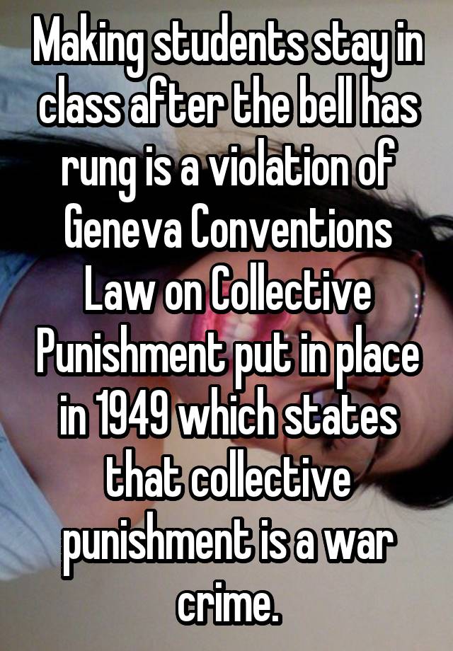 Making students stay in class after the bell has rung is a violation of Geneva Conventions Law on Collective Punishment put in place in 1949 which states that collective punishment is a war crime.