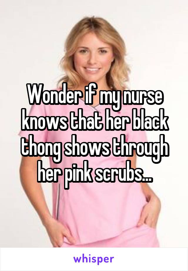 Wonder if my nurse knows that her black thong shows through her pink scrubs...