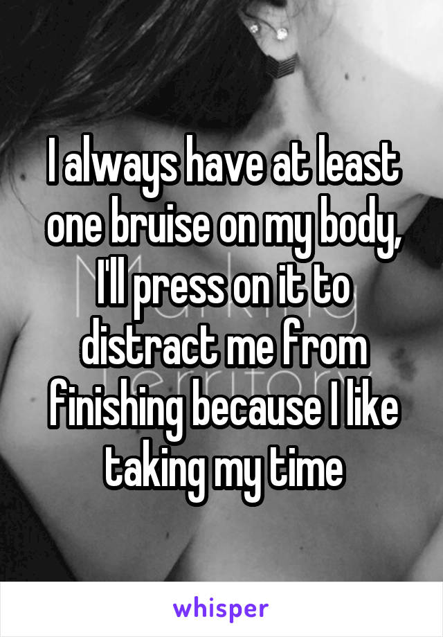 I always have at least one bruise on my body, I'll press on it to distract me from finishing because I like taking my time