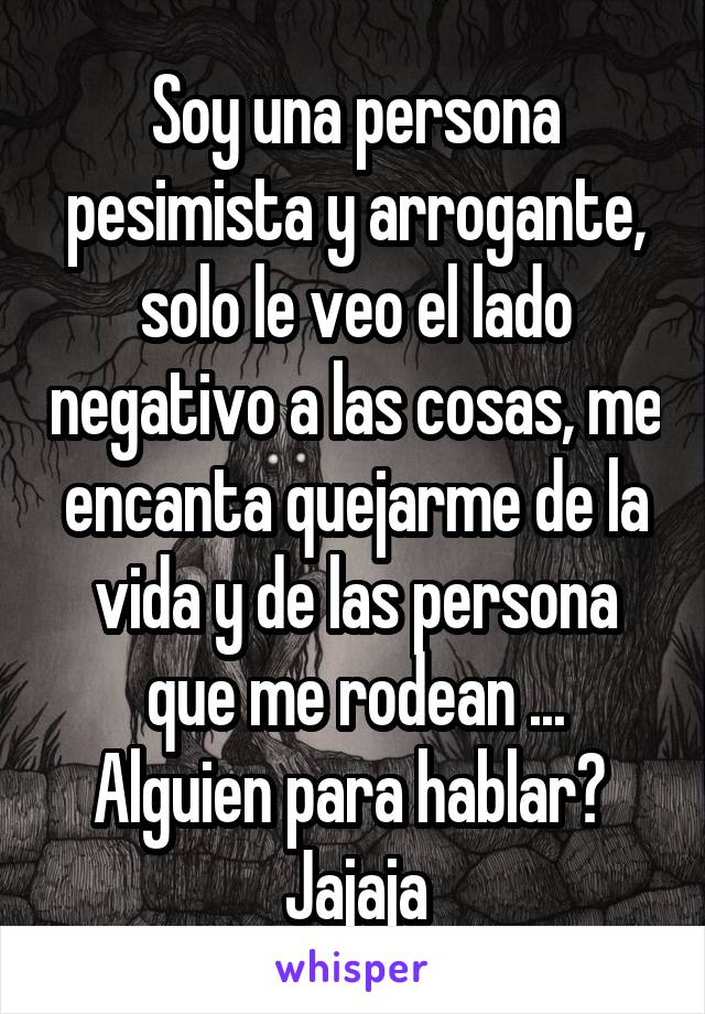 Soy una persona pesimista y arrogante, solo le veo el lado negativo a las cosas, me encanta quejarme de la vida y de las persona que me rodean ...
Alguien para hablar? 
Jajaja