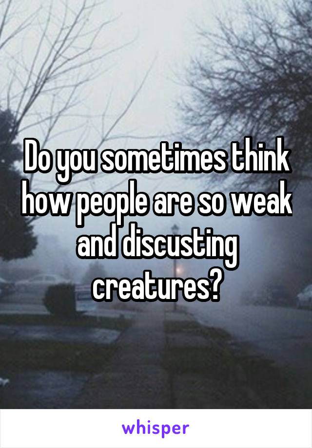 Do you sometimes think how people are so weak and discusting creatures?