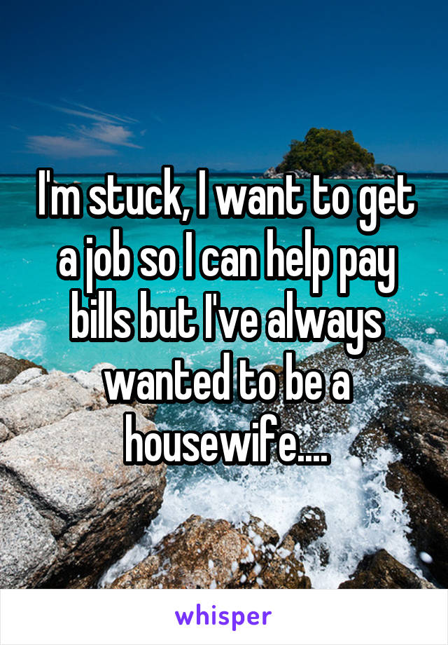 I'm stuck, I want to get a job so I can help pay bills but I've always wanted to be a housewife....