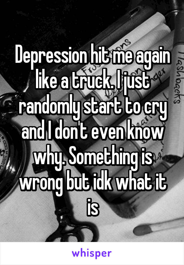 Depression hit me again like a truck. I just randomly start to cry and I don't even know why. Something is wrong but idk what it is